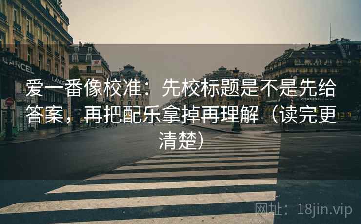 爱一番像校准：先校标题是不是先给答案，再把配乐拿掉再理解（读完更清楚）