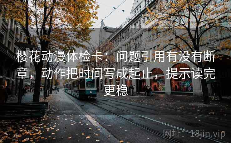 樱花动漫体检卡：问题引用有没有断章，动作把时间写成起止，提示读完更稳