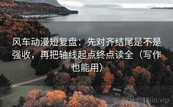 风车动漫短复盘：先对齐结尾是不是强收，再把轴线起点终点读全（写作也能用）