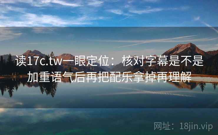 读17c.tw一眼定位：核对字幕是不是加重语气后再把配乐拿掉再理解