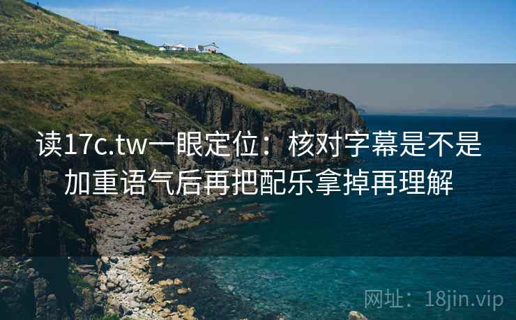读17c.tw一眼定位：核对字幕是不是加重语气后再把配乐拿掉再理解