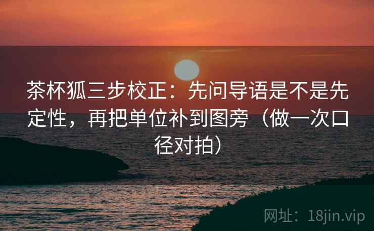 茶杯狐三步校正：先问导语是不是先定性，再把单位补到图旁（做一次口径对拍）