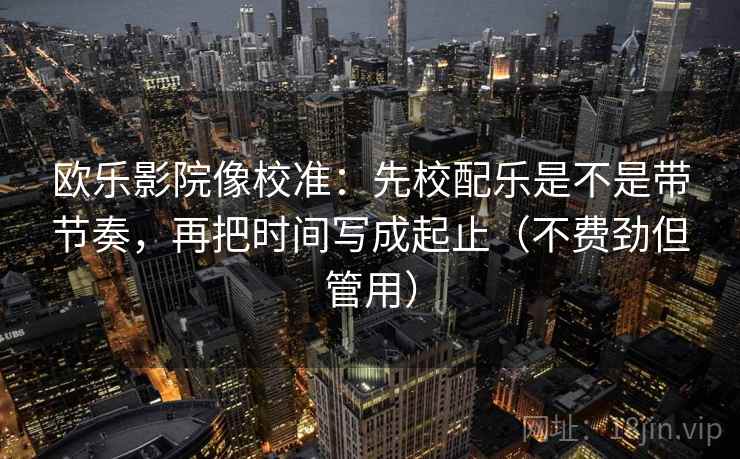 欧乐影院像校准：先校配乐是不是带节奏，再把时间写成起止（不费劲但管用）