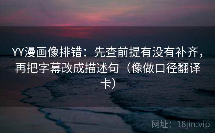 YY漫画像排错：先查前提有没有补齐，再把字幕改成描述句（像做口径翻译卡）