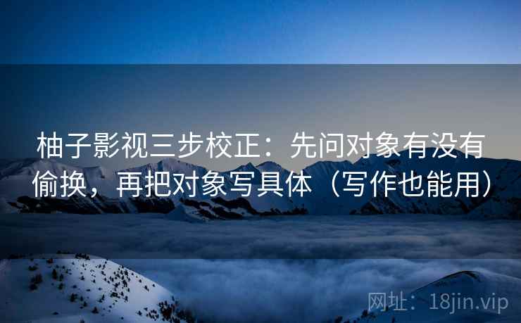 柚子影视三步校正：先问对象有没有偷换，再把对象写具体（写作也能用）