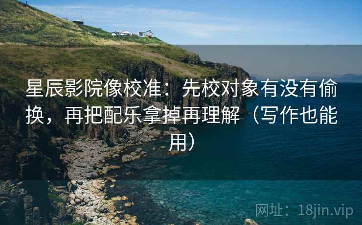 星辰影院像校准：先校对象有没有偷换，再把配乐拿掉再理解（写作也能用）