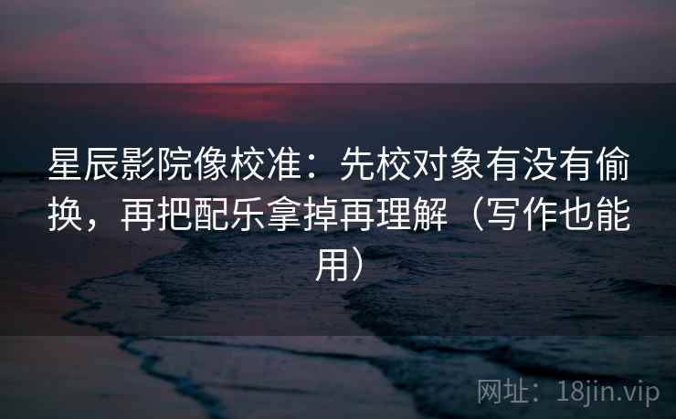星辰影院像校准：先校对象有没有偷换，再把配乐拿掉再理解（写作也能用）