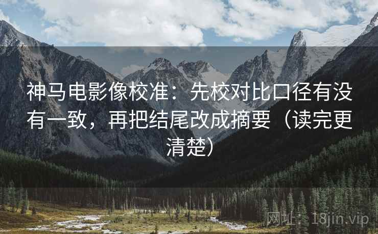 神马电影像校准：先校对比口径有没有一致，再把结尾改成摘要（读完更清楚）