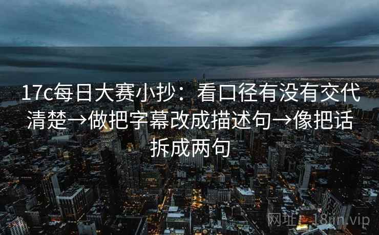 17c每日大赛小抄：看口径有没有交代清楚→做把字幕改成描述句→像把话拆成两句