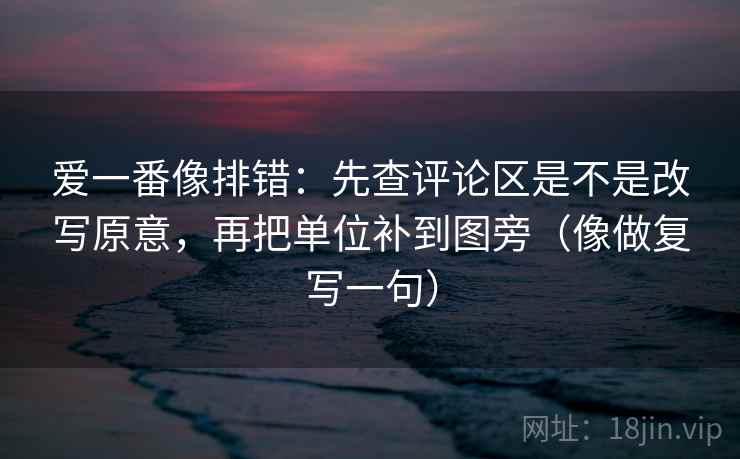 爱一番像排错：先查评论区是不是改写原意，再把单位补到图旁（像做复写一句）