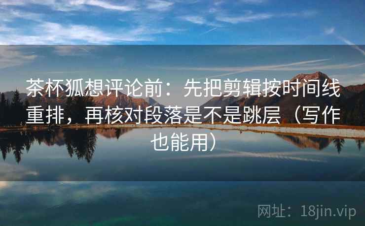 茶杯狐想评论前：先把剪辑按时间线重排，再核对段落是不是跳层（写作也能用）