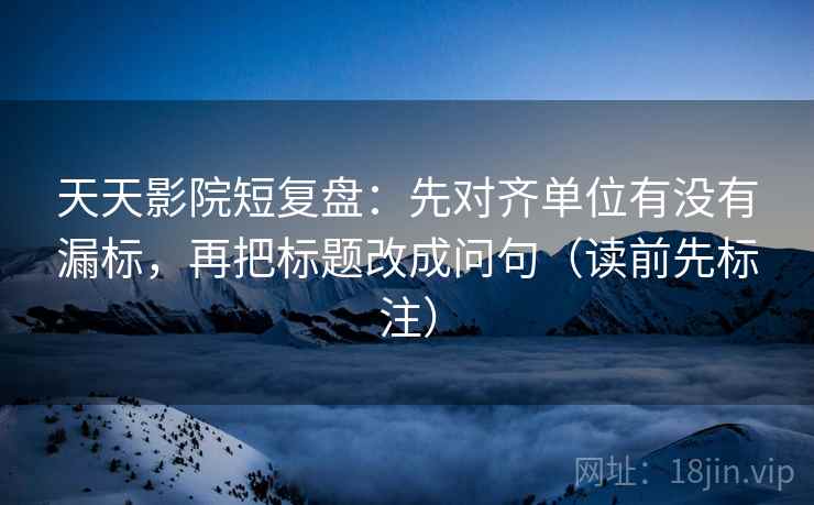 天天影院短复盘：先对齐单位有没有漏标，再把标题改成问句（读前先标注）