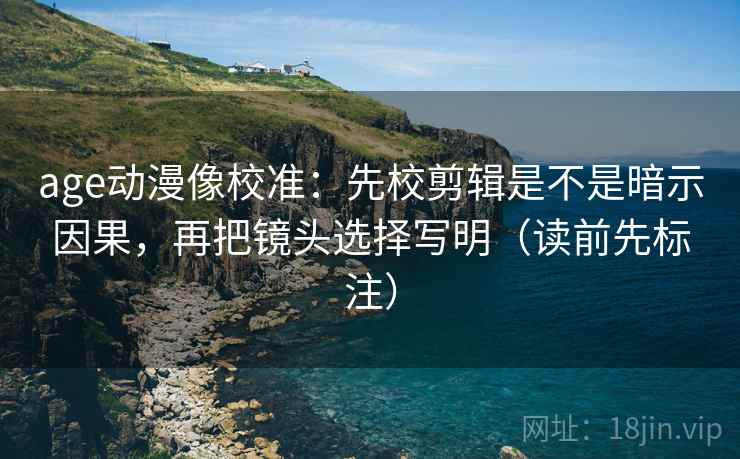 age动漫像校准：先校剪辑是不是暗示因果，再把镜头选择写明（读前先标注）