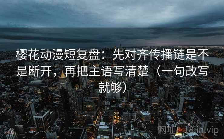 樱花动漫短复盘：先对齐传播链是不是断开，再把主语写清楚（一句改写就够）