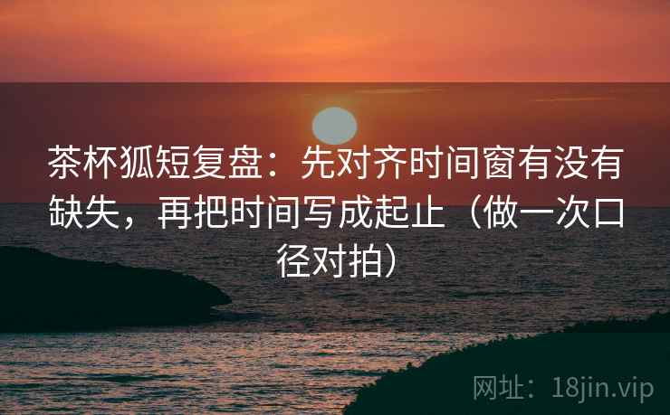 茶杯狐短复盘：先对齐时间窗有没有缺失，再把时间写成起止（做一次口径对拍）