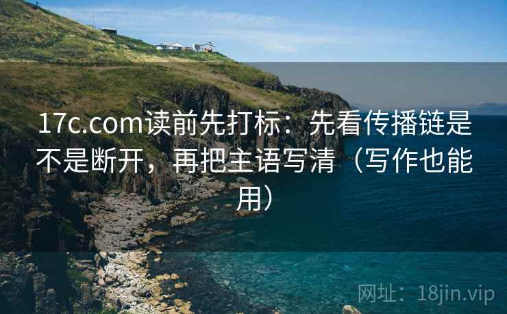 17c.com读前先打标：先看传播链是不是断开，再把主语写清（写作也能用）