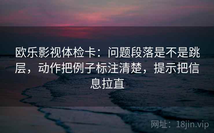 欧乐影视体检卡：问题段落是不是跳层，动作把例子标注清楚，提示把信息拉直