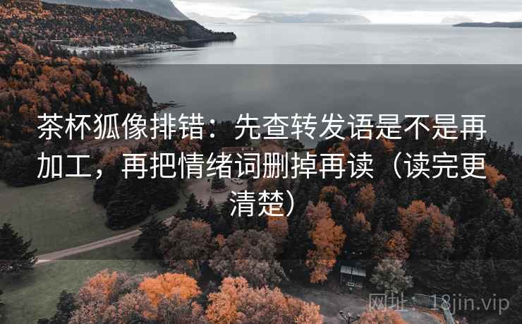 茶杯狐像排错：先查转发语是不是再加工，再把情绪词删掉再读（读完更清楚）
