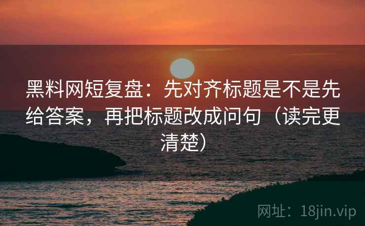 黑料网短复盘：先对齐标题是不是先给答案，再把标题改成问句（读完更清楚）