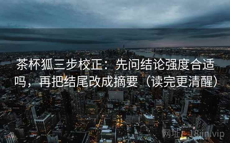 茶杯狐三步校正：先问结论强度合适吗，再把结尾改成摘要（读完更清醒）