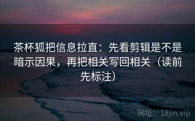 茶杯狐把信息拉直：先看剪辑是不是暗示因果，再把相关写回相关（读前先标注）