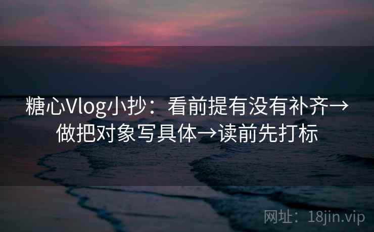 糖心Vlog小抄：看前提有没有补齐→做把对象写具体→读前先打标