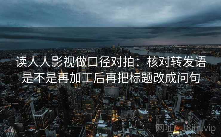 读人人影视做口径对拍：核对转发语是不是再加工后再把标题改成问句