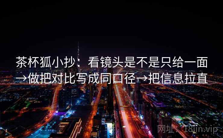 茶杯狐小抄：看镜头是不是只给一面→做把对比写成同口径→把信息拉直