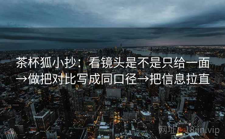 茶杯狐小抄：看镜头是不是只给一面→做把对比写成同口径→把信息拉直