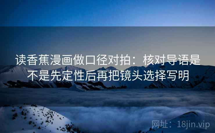 读香蕉漫画做口径对拍：核对导语是不是先定性后再把镜头选择写明