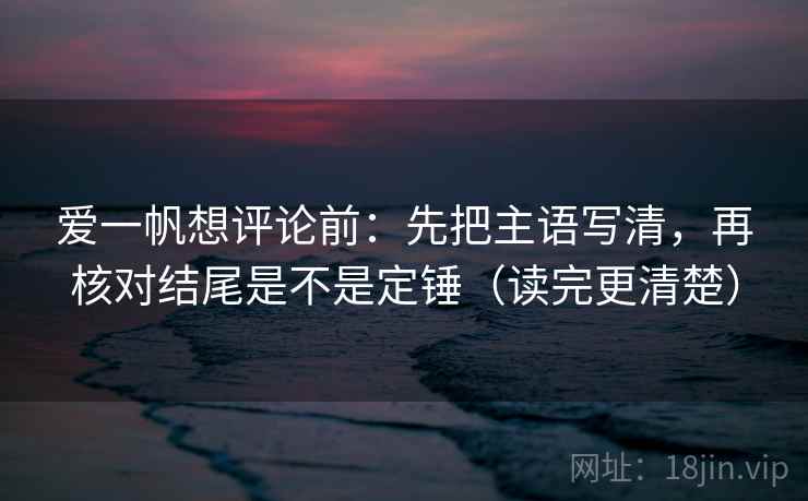 爱一帆想评论前：先把主语写清，再核对结尾是不是定锤（读完更清楚）