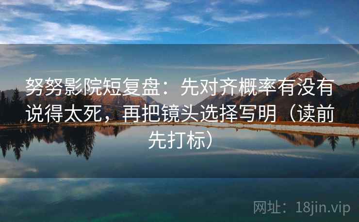 努努影院短复盘：先对齐概率有没有说得太死，再把镜头选择写明（读前先打标）