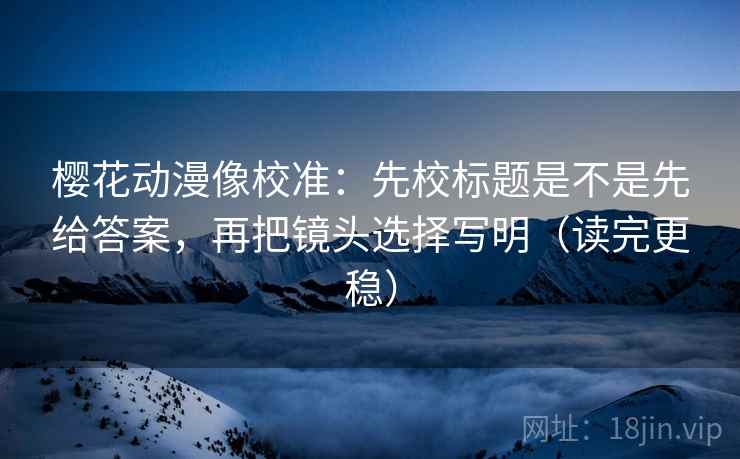 樱花动漫像校准：先校标题是不是先给答案，再把镜头选择写明（读完更稳）