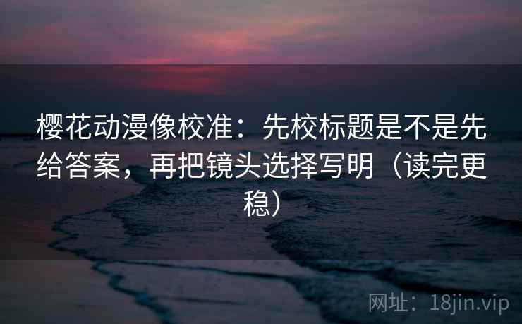 樱花动漫像校准：先校标题是不是先给答案，再把镜头选择写明（读完更稳）