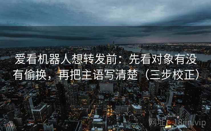 爱看机器人想转发前：先看对象有没有偷换，再把主语写清楚（三步校正）