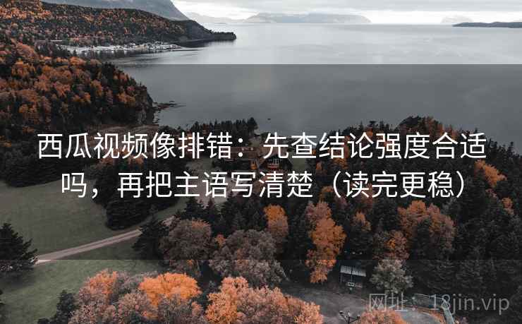 西瓜视频像排错：先查结论强度合适吗，再把主语写清楚（读完更稳）