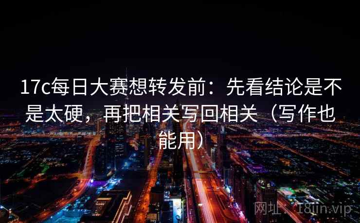 17c每日大赛想转发前：先看结论是不是太硬，再把相关写回相关（写作也能用）