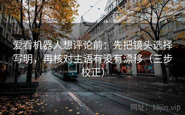 爱看机器人想评论前：先把镜头选择写明，再核对主语有没有漂移（三步校正）